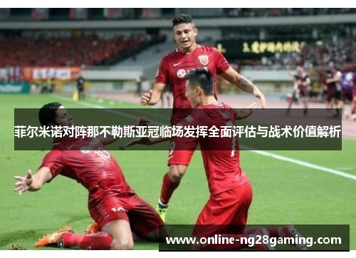 菲尔米诺对阵那不勒斯亚冠临场发挥全面评估与战术价值解析